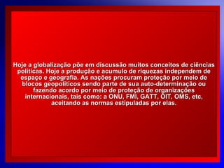 Hoje a globalização põe em discussão muitos conceitos de ciências
políticas. Hoje a produção e acumulo de riquezas independem de
espaço e geografia. As nações procuram proteção por meio de
blocos geopolíticos sendo parte de sua auto-determinação ou
fazendo acordo por meio de proteção de organizações
internacionais, tais como: a ONU, FMI, GATT, OIT, OMS, etc,
aceitando as normas estipuladas por elas.

© 2004 By Default

 