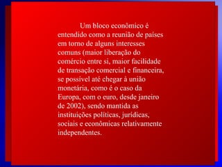 Um bloco econômico é
entendido como a reunião de países
em torno de alguns interesses
comuns (maior liberação do
comércio entre si, maior facilidade
de transação comercial e financeira,
se possível até chegar à união
monetária, como é o caso da
Europa, com o euro, desde janeiro
 
de 2002), sendo mantida as
 
instituições políticas, jurídicas,
 
sociais e econômicas relativamente
 
independentes.  

 
 

© 2004 By Default

 