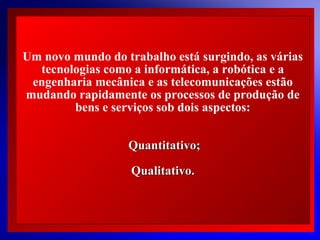 Um novo mundo do trabalho está surgindo, as várias
tecnologias como a informática, a robótica e a
engenharia mecânica e as telecomunicações estão
mudando rapidamente os processos de produção de
bens e serviços sob dois aspectos:
Quantitativo;
Qualitativo.

© 2004 By Default

 