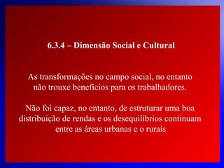 6.3.4 – Dimensão Social e Cultural
As transformações no campo social, no entanto
não trouxe benefícios para os trabalhadores.
Não foi capaz, no entanto, de estruturar uma boa
distribuição de rendas e os desequilíbrios continuam
entre as áreas urbanas e o rurais.

© 2004 By Default

 
