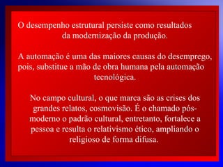 O desempenho estrutural persiste como resultados
da modernização da produção.
A automação é uma das maiores causas do desemprego,
 
pois, substitue a mão de obra humana pela automação
 
tecnológica.
 
 
No campo cultural, o que marca são as crises dos
grandes relatos, cosmovisão. É o chamado pósmoderno o padrão cultural, entretanto, fortalece a
pessoa e resulta o relativismo ético, ampliando o
religioso de forma difusa.
© 2004 By Default

 