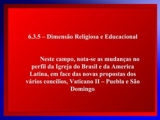 6.3.5 – Dimensão Religiosa e Educacional
Neste campo, nota-se as mudanças no
perfil da Igreja do Brasil e da America
Latina, em face das  novas propostas dos
 
vários concílios, Vaticano II – Puebla e São
 
Domingo.
 

© 2004 By Default

 