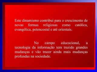 Este dinamismo contribui para o crescimento de
novas formas religiosas como católica,
evangélica, petencostal e até orientais.
 
No
campo
educacional,
a
 
tecnologia da informação tem trazido grandes
 
mudanças e vão trazer ainda mais mudanças
 
profundas na sociedade.

© 2004 By Default

 