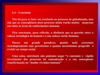 6.4 – Conclusão
Não dá para se falar em conclusão no processo de globalização, mas
sim que as conseqüência deste processo ainda trarão muitas surpresas
em todas as áreas do conhecimento humano.
Fica entretanto, para reflexão, a distância que se percebe entre a
cabeça tecnológica do homem e a sua cabeça social, humana.

 
Parece um grande paradoxo, quanto mais crescemos
 
tecnologicamente mas percebemos o quanto necessitamos progredir e
 
evoluir no campo social.
 
Uma coisa, entretanto não podemos negar “o constante e rápido
crescimento dos processos de comunicação e a sua conseqüente
transformação no “modus vivendus humano”

© 2004 By Default

 