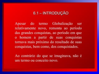 6.1 – INTRODUÇÃO
Apesar do termo Globalização ser
relativamente novo, remonta ao período
das grandes conquistas, ao período em que
o homem a partir de suas conquistas
tornava mais próximo do resultado de suas
conquistas, bem como, dos conquistados.
Ao contrário do que se imaginava, não é
um termo ou conceito novo.
© 2004 By Default

 
