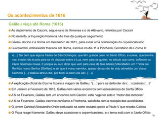 10
Os acontecimentos de 1616
Galileu viaja até Roma (1616)
Ao depoimento de Caccini, segue-se o de Ximenes e o de Attavanti, referidos por Caccini
No entanto, a Inquisição Romana não lhes dá qualquer seguimento
Galileu decide ir a Roma em Dezembro de 1615, para evitar uma condenação do copernicanismo
Guicciardini, embaixador toscano em Roma, escreve no dia 11 a Picchena, Secretário de Cosme II:
A explicação oficial de Cosme II para a viagem de Galileu: “(…) para se defender de (…) calúnias (…)”
Em Janeiro e Fevereiro de 1616, Galileu tem vários encontros com eclesiásticos do Santo Ofício
A 5 de Fevereiro, Galileu tem um encontro com Caccini: este nega ter sido o “motor dos rumores”
A 6 de Fevereiro, Galileu escreve confiante a Picchena, satisfeito com a reacção das autoridades
O jovem Cardeal Alessandro Orsini (educado na corte toscana) pede a Paulo V que receba Galileu
O Papa reage friamente: Galileu deve abandonar o copernicanismo, e o tema está com o Santo Ofício
«(…) Sei bem que alguns frades de São Domingos, que têm grande peso no Santo Ofício, e outros, querem-lhe
mal; e este não é país para se vir disputar sobre a Lua, nem para se querer, no século que corre, defender ou
trazer doutrinas novas. E porque eu ouvi dizer que vem para casa de Sua Alteza [Villa Medici, em Trinità dei
Monti] o nosso Senhor [Galileu], e sei que é vosso servidor, apesar de eu não ter sido advertido por Vossa
Senhoria (…) todavia atrevo-me, por bem, a dizer-vos isto. (…)»
 
