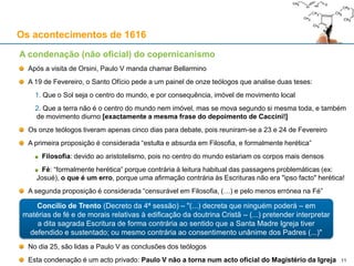 11
Os acontecimentos de 1616
A condenação (não oficial) do copernicanismo
Após a visita de Orsini, Paulo V manda chamar Bellarmino
A 19 de Fevereiro, o Santo Ofício pede a um painel de onze teólogos que analise duas teses:
1. Que o Sol seja o centro do mundo, e por consequência, imóvel de movimento local
2. Que a terra não é o centro do mundo nem imóvel, mas se mova segundo si mesma toda, e também
de movimento diurno [exactamente a mesma frase do depoimento de Caccini!]
Os onze teólogos tiveram apenas cinco dias para debate, pois reuniram-se a 23 e 24 de Fevereiro
A primeira proposição é considerada “estulta e absurda em Filosofia; e formalmente herética”
Filosofia: devido ao aristotelismo, pois no centro do mundo estariam os corpos mais densos
Fé: “formalmente herética” porque contrária à leitura habitual das passagens problemáticas (ex:
Josué), o que é um erro, porque uma afirmação contrária às Escrituras não era "ipso facto" herética!
A segunda proposição recebe a mesma avaliação filosófica e é tida como “pelo menos errónea na Fé”
No dia 25, são lidas a Paulo V as conclusões dos teólogos
Esta condenação é um acto privado: Paulo V não a torna num acto oficial do Magistério da Igreja
Concílio de Trento (Decreto da 4ª sessão) – "(...) decreta que ninguém poderá – em
matérias de fé e de morais relativas à edificação da doutrina Cristã – (...) pretender interpretar
a dita sagrada Escritura de forma contrária ao sentido que a Santa Madre Igreja tiver
defendido e sustentado; ou mesmo contrária ao consentimento unânime dos Padres (...)"
 