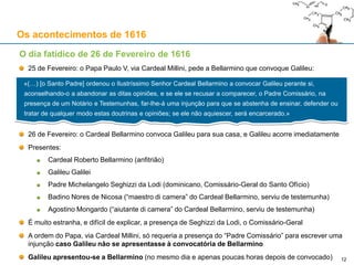 12
Os acontecimentos de 1616
A condenação (não oficial) do copernicanismo
1ª: Sol est centrum mundi, et omnino immobilis motu locali.
Censura: Omnes dixerunt dictam propositionem esse stultam et absurdam in Philosophia;
et formaliter haereticam, quatenus contradicit expresse sententiis sacrae scripturae in
multis locis, secundum proprietatem verborum, et secundum communem expositionem, et
sensum, Sanctorum Patrum et Theologorum doctorum.
2ª: Terra non est centrum mundi, nec immobilis, sed secundum se Totam, movetur, etiam
motu diurno.
Censura: Omnes dixerunt, hanc propositionem recipere eandem censuram in
Philosophia; et spectando veritatem Theologicam, adminus esse in fide erroneam.
 