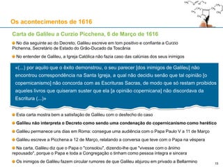 15
Os acontecimentos de 1616
Decreto da Congregação do Índice [de livros proibidos], 5 de Março de 1616
Entre outras obras pouco relevantes para o tema, foram proibidos os seguintes livros:
De revolutionis orbium coelestium, de Copérnico
In Job, de Astunica
Lettera del R. Padre Maestro Paolo Antonio Foscarini Carmelitano sopra l’opinione de Pittagorici,
e del Copernico, della mobilità della Terra, e stabilità del Sole, & il nuovo Pittagorico Sistema del
mondo, de Foscarini
A suspensão dos livros de Copérnico e Astunica é temporária, até serem corrigidos (“donec corrigantur”)
A proibição do livro de Foscarini era definitiva, total e absoluta
É muito significativa a ausência de Galileu deste decreto
É um documento disciplinar: uma proibição da leitura de certas obras (não necessariamente heréticas)
Não é um documento doutrinário, ou seja, não corresponde a um acto do Magistério da Igreja Católica
Logo, este decreto não fere o dogma da infalibilidade
A proibição deve ser lida no contexto do Decreto da Quarta Sessão do Concílio de Trento (8-4-1546)
Esse Decreto conciliar proibia interpretações das Escrituras contrárias à tradição da Igreja e à Patrística
O Decreto incidia apenas sobre questões de doutrina católica e/ou de moral
 