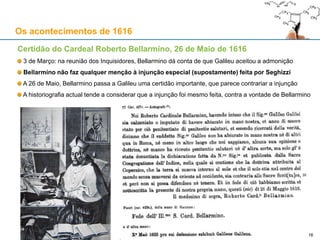 16
Os acontecimentos de 1616
Carta de Galileu a Curzio Picchena, 6 de Março de 1616
No dia seguinte ao do Decreto, Galileu escreve em tom positivo e confiante a Curzio Pichenna,
Secretário de Estado do Grão-Ducado da Toscânia
No entender de Galileu, a Igreja Católica não fazia caso das calúnias dos seus inimigos
Esta carta mostra bem a satisfação de Galileu com o desfecho do caso
Galileu não interpreta o Decreto como sendo uma condenação do copernicanismo como herético
Galileu permanece uns dias em Roma: consegue uma audiência com o Papa Paulo V a 11 de Março
Galileu escreve a Picchena a 12 de Março, relatando a conversa que teve com o Papa na véspera
Na carta, Galileu diz que o Papa o "consolou", dizendo-lhe que "vivesse com o ânimo repousado",
porque o Papa e toda a Congregação o tinham como pessoa íntegra e sincera
Os inimigos de Galileu fazem circular rumores de que Galileu abjurou em privado a Bellarmino
«(...) por aquilo que o êxito demonstrou, o seu parecer [dos inimigos de Galileu] não
encontrou correspondência na Santa Igreja, a qual não decidiu senão que tal opinião [o
copernicanismo] não concorda com as Escrituras Sacras, de modo que só restam proibidos
aqueles livros que quiseram suster que ela [a opinião copernicana] não discordava da
Escritura (...)»
 