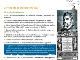 19
De 1616 até ao processo de 1633
Cronologia relevante
Galileu entra numa disputa oral com Francesco Ingoli acerca da mobilidade da Terra e do sistema
copernicano: fica combinado que iriam debater a questão por escrito
Ingoli escreve um texto que não chega a ser impresso; por prudência, Galileu não responde
1618: Durante este ano, fazem a sua aparição três cometas diferentes; Orazio Grassi, professor de
matemática do Collegio Romano, faz uma palestra sobre eles; uma cópia da palestra é enviada a Galileu
Junho de 1619: Mario Guiducci, aluno de Galileu, faz uma palestra na Accademia Fiorentina sobre
cometas na qual contesta algumas opiniões dos jesuítas do Collegio Romano
Outubro: Grassi, sob o pseudónimo Sarsi, escreve uma obra contra as ideias de Galileu e de Guiducci
1620: A Congregação do Índice publica as correcções a fazer à obra de Copérnico
Junho: Guiducci publica uma carta de contestação à obra de Lothario Sarsi (Orazio Grassi)
Agosto: o Cardeal Barberini (futuro Urbano VIII) envia a Galileu um poema laudatório da sua autoria
Janeiro de 1621: Galileu é eleito Cônsul da Accademia Fiorentina; a Paulo V sucede Gregório XV
Fevereiro: Morte do Grão-duque Cosme II de Médicis; é sucedido por Fernando II, de onze anos de
idade, que reinará sob a regência da sua avó Cristina de Lorena e da sua mãe, Maria Madalena de Áustria
17 de Setembro: Morte do Cardeal Roberto Bellarmino
Outubro de 1622: Galileu envia o manuscrito Il Saggiatore (a sua resposta mordaz a Grassi) à
Accademia dei Lincei; a obra é dedicada ao Papa Gregório XV
 