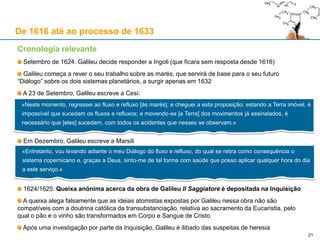 21
De 1616 até ao processo de 1633
Cronologia relevante
Abril de 1624: Galileu vai a Roma ter seis audiências com o Papa e
vários cardeais; o Papa assegura-lhe que pode escrever sobre a teoria
copernicana, desde que a encare como uma hipótese matemática
Galileu mostra um microscópio à Accademia dei Lincei: uma abelha é
vista com este aparelho (desenhos desta experiência serão publicados
por Francesco Stelluti em 1630), que depois é entregue ao Cardeal
Hohenzollern para ser presenteado ao Duque da Baviera
O Cardeal Hohenzollern fala com Urbano VIII sobre Copérnico:
O Papa diz: “… Santa Chiesa non l’haveva dannata [a tese de
Copérnico] né era per dannarla per eretica, ma solo per temeraria”
Ou seja, diz o Papa que a Santa Igreja não quis condenar a tese
copernicana, nem considerá-la herética, mas apenas “temerária”
Maffeo Barberini [Urbano VIII] era um dos Cardeais da Congregação
do Índice em 1616, quando a comissão de teólogos do Santo Ofício
considerou “formalmente herética” a tese da imobilidade do sol
Isto mostra a pouca importância dada por Urbano VIII, em 1624, à
posição tomada por essa comissão em Fevereiro de 1616
O Papa não acredita que alguém possa demonstrar a tese de
Copérnico como necessariamente verdadeira
Junho: Galileu regressa a Florença com uma carta de Urbano VIII para
Fernando II de Médicis, na qual elogia a ciência e a piedade de Galileu
 