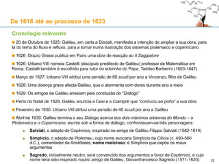 22
De 1616 até ao processo de 1633
Cronologia relevante
Setembro de 1624: Galileu decide responder a Ingoli (que ficara sem resposta desde 1616)
Galileu começa a rever o seu trabalho sobre as marés, que servirá de base para o seu futuro
“Diálogo” sobre os dois sistemas planetários, a surgir apenas em 1632
A 23 de Setembro, Galileu escreve a Cesi:
Em Dezembro, Galileu escreve a Marsili
1624/1625: Queixa anónima acerca da obra de Galileu Il Saggiatore é depositada na Inquisição
A queixa alega falsamente que as ideias atomistas expostas por Galileu nessa obra não são
compatíveis com a doutrina católica da transubstanciação, relativa ao sacramento da Eucaristia, pelo
qual o pão e o vinho são transformados em Corpo e Sangue de Cristo
Após uma investigação por parte da Inquisição, Galileu é ilibado das suspeitas de heresia
«Neste momento, regressei ao fluxo e refluxo [às marés], e cheguei a esta proposição: estando a Terra imóvel, é
impossível que sucedam os fluxos e refluxos; e movendo-se [a Terra] dos movimentos já assinalados, é
necessário que [eles] sucedam, com todos os acidentes que nesses se observam.»
«Entretanto, vou levando adiante o meu Diálogo do fluxo e refluxo, do qual se retira como consequência o
sistema copernicano e, graças a Deus, sinto-me de tal forma com saúde que posso aplicar qualquer hora do dia
a este serviço.»
 