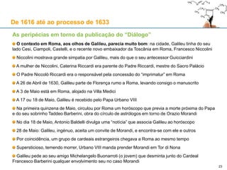 23
De 1616 até ao processo de 1633
Cronologia relevante
20 de Outubro de 1625: Galileu, em carta a Diodati, manifesta a intenção de ampliar a sua obra, para
lá do tema do fluxo e refluxo, para a tornar numa ilustração dos sistemas ptolemaico e copernicano
1626: Orazio Grassi publica em Paris uma obra de reacção ao Il Saggiatore
1626: Urbano VIII nomeia Castelli (discípulo predilecto de Galileu) professor de Matemática em
Roma; Castelli também é escolhido para tutor do sobrinho do Papa, Taddeo Barberini (1603-1647)
Março de 1627: Urbano VIII atribui uma pensão de 60 scudi por ano a Vincenzo, filho de Galileu
1628: Uma doença grave afecta Galileu, que o atormenta com dores durante ano e meio
1629: Os amigos de Galileu anseiam pela conclusão do “Diálogo”
Perto do Natal de 1629, Galileu anuncia a Cesi e a Ciampoli que “conduziu ao porto” a sua obra
Fevereiro de 1630: Urbano VIII atribui uma pensão de 40 scudi por ano a Galileu
Abril de 1630: Galileu termina o seu Diálogo acerca dos dois máximos sistemas do Mundo – o
Ptolemaico e o Copernicano; escrito sob a forma de diálogo, confrontavam-se três personagens:
Salviati, o adepto de Copérnico, inspirado no amigo de Galileu Filippo Salviati (1582-1614)
Simplício, o adepto de Ptolomeu, cujo nome evocaria Simplício de Cilícia (c. 490-560 d.C.),
comentador de Aristóteles; nome malicioso: é Simplício que expõe os maus argumentos
Sagredo, inicialmente neutro, será convencido dos argumentos a favor de Copérnico, e cujo
nome teria sido inspirado noutro amigo de Galileu, Giovanfrancesco Sagredo (1571-1620)
 