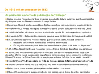 25
De 1616 até ao processo de 1633
As peripécias em torno da publicação do “Diálogo”
Junho de 1630: Riccardi começa a analisar o livro de Galileu e pede a ajuda do seu amigo Visconti
16 de Junho: Visconti faz o ponto de situação a Galileu:
As “pequenas coisas” visam, genericamente, tornar “hipotético” o modelo copernicano
É muito provável que nem Riccardi, nem Visconti, nesta fase tivessem lido a obra por completo
A 26 de Junho, Galileu parte de Roma de regresso a Florença levando consigo o manuscrito
Em Junho, Scheiner publica a Rosa Ursina, obra sobre as manchas solares, na qual Galileu é
atacado logo no primeiro livro; o que demonstra que Galileu perdera o apoio do Collegio Romano
A 1 de Agosto, morre Federico Cesi, na sequência de febres altas
Galileu abandona a ideia de imprimir o “Diálogo” em Roma, e opta por Florença
O “imprimatur” de Riccardi só era válido para Roma: Galileu informa Riccardi da sua nova vontade
Riccardi aceita a mudança para Florença, mas quer ler por inteiro uma cópia antes de a autorizar
A 11 de Setembro, o Vigário-geral e o Inquisidor de Florença (Niccolini e Egidi) dão o “imprimatur”
Galileu não manda o manuscrito para o Padre Riccardi, justificando-se com a peste e as fumigações
«O Padre Mestre [do Sacro Palácio, Riccardi] beija-lhe as mãos, e diz que a obra lhe agrada, e que amanhã de
manhã falará com o Papa acerca do frontispício da obra, e que de resto, acomodando pequenas coisas,
semelhantes às que acomodámos juntos, lhe dará o livro»
 