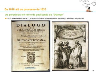 26
De 1616 até ao processo de 1633
As peripécias em torno da publicação do “Diálogo”
Galileu propõe a Riccardi enviar-lhe o prefácio e a conclusão do livro, sugerindo que Riccardi escolha
alguém para fazer, em Florença, a revisão do corpo da obra
Contrariado, Riccardi aceita a sugestão de Galileu e escolhe o padre dominicano Ignazio del Nente
Posteriormente, a revisão passa para as mãos de Giacinto Stefani, consultor local do Santo Ofício
A revisão de Stefani não alterou em nada a substância; todavia, Riccardi não enviou o “imprimatur”
Em Março de 1631, Galileu perde a paciência e pede a ajuda do Secretário de Estado, Andrea Cioli
Em Abril, Riccardi escreve a Niccolini dizendo que vai aprovar a obra, mas sob condições:
Receber a versão final e inalterável do prefácio e da conclusão
Em seguida, enviar ao padre Stefani as eventuais correcções a fazer antes do “imprimatur”
A 27 de Maio, Niccolini entrega a Riccardi as versões finais e definitivas do prefácio e da conclusão
A 19 de Julho, Riccardi envia o prefácio e a conclusão com as suas revisões: Galileu pode fazer
alterações à forma (não à substância) e ao prefácio; a conclusão deve conter o raciocínio teológico de
Urbano VIII acerca da Divina Omnipotência, que impede a defesa definitiva de um modelo planetário
Segundo Urbano VIII, Deus poderia ter feito, ou fazer, as coisas de forma diversa do observado
É Urbano VIII quem insiste para que o título do livro refira os dois máximos sistemas do mundo
Galileu queria, com a sua obra, provar pelas marés o modelo copernicano
Urbano VIII queria deixar a questão em aberto, com espaço para a defesa de ambos os modelos
 