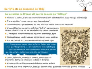 28
De 1616 até ao processo de 1633
Urbano VIII encurralado, no preciso momento em que circula em Roma o “Diálogo”
Neste momento da Guerra dos Trinta Anos, o Papa apoiava França e aliados protestantes:
O Rei de França, Luís XIII
O Rei da Suécia, Gustavo II Adolfo (protestante)
O Papa estava do lado oposto dos Habsburgo (Portugal, Espanha e o Sacro Império)
No consistório secreto de 8 de Março de 1632, Urbano VIII enfrenta as críticas do Cardeal Bórgia
Nesse consistório, Gaspare Borgia, sem autorização prévia, lê uma declaração aos Cardeais
Bórgia (com Ubaldini, co-autor) critica o papa por apoiar “as potências heréticas com o rei da Suécia”:
Urbano VIII manda calar Bórgia, mas este prossegue o discurso inflamado, dividindo os Cardeais entre si
Por se ter alinhado com os Cardeais filo-espanhóis, Ciampoli, o amigo de Galileu, é exonerado
Tumultos em Roma: “Han fatto più danno / Urbano e nepoti / Che Vandali e Goti”
«(…) Ele [o Rei de Espanha, Filipe IV] voltou-se para Vossa Santidade como pai universal, pregando
insistentemente e humildemente que [o Papa] queira contribuir com as próprias forças em dinheiro, mas
o que mais importa é congregar todos os princípios e povos católicos ante o perigo (…) de forma a que
Vossa Santidade se mostre doravante com apostólico zelo como um daqueles papas, os quais foram os
vossos santos e celebérrimos antecessores. Pois estes fizeram ressoar a sua voz apostólica como uma
trompa, exortando toda a cristandade a firmar aquelas gloriosas alianças que deveriam defender a fé e
até propagá-la.»
 
