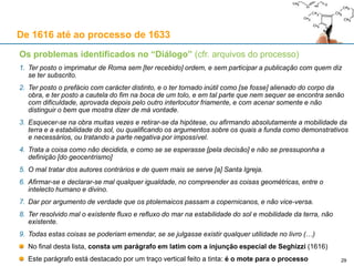 29
De 1616 até ao processo de 1633
As suspeitas de Urbano VIII acerca da capa do “Diálogo”
“Grandior ut proles”, o lema do editor florentino Giovanni Battista Landini, surge na capa e contracapa
O lema significa: “cresço com os meus descendentes”
Urbano VIII achou que esse lema era uma acusação velada contra o seu nepotismo
Urbano VIII achou que os três golfinhos (“delfino”) representavam
os seus três sobrinhos, por ele agraciados com cargos importantes
O Papa pede esclarecimentos ao inquisidor de Florença, Egidi
Egidi explica que Landini usava a iconografia em todas as obras
A 25 de Julho de 1632, Riccardi escreve ao inquisidor Egidi:
Galileu, realmente, modificou o prefácio, enfraqueceu os
argumentos do Papa e colocou-os na boca de Simplício
No entanto, Riccardi fez um mau trabalho de revisão ao livro
Riccardi, que deu o “imprimatur”, desculpa-se em Galileu, que ele se desviou do que fora acordado
«(…) Chegou a estas bandas o livro do Senhor Galileu, e há muitas
coisas que não agradam (…) é ordem do Nosso Senhor [do Papa]
(…) que o livro se retenha, e não passe assim, sem que se mande o
que há a corrigir, e muito menos se o deixe sair [circular]»
 