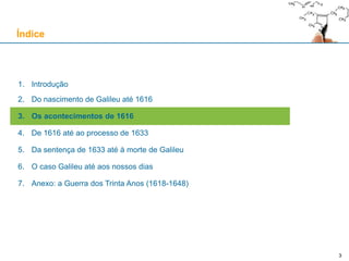 33
1. Introdução
2. Do nascimento de Galileu até 1616
3. Os acontecimentos de 1616
4. De 1616 até ao processo de 1633
5. Da sentença de 1633 até à morte de Galileu
6. O caso Galileu até aos nossos dias
7. Anexo: a Guerra dos Trinta Anos (1618-1648)
Índice
 
