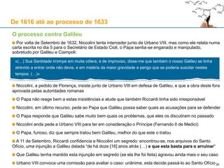 30
De 1616 até ao processo de 1633
Os problemas identificados no “Diálogo” (cfr. arquivos do processo)
1. Ter posto o imprimatur de Roma sem [ter recebido] ordem, e sem participar a publicação com quem diz
se ter subscrito.
2. Ter posto o prefácio com carácter distinto, e o ter tornado inútil como [se fosse] alienado do corpo da
obra, e ter posto a cautela do fim na boca de um tolo, e em tal parte que nem sequer se encontra senão
com dificuldade, aprovada depois pelo outro interlocutor friamente, e com acenar somente e não
distinguir o bem que mostra dizer de má vontade.
3. Esquecer-se na obra muitas vezes e retirar-se da hipótese, ou afirmando absolutamente a mobilidade da
terra e a estabilidade do sol, ou qualificando os argumentos sobre os quais a funda como demonstrativos
e necessários, ou tratando a parte negativa por impossível.
4. Trata a coisa como não decidida, e como se se esperasse [pela decisão] e não se pressuponha a
definição [do geocentrismo]
5. O mal tratar dos autores contrários e de quem mais se serve [a] Santa Igreja.
6. Afirmar-se e declarar-se mal qualquer igualdade, no compreender as coisas geométricas, entre o
intelecto humano e divino.
7. Dar por argumento de verdade que os ptolemaicos passam a copernicanos, e não vice-versa.
8. Ter resolvido mal o existente fluxo e refluxo do mar na estabilidade do sol e mobilidade da terra, não
existente.
9. Todas estas coisas se poderiam emendar, se se julgasse existir qualquer utilidade no livro (…)
No final desta lista, consta um parágrafo em latim com a injunção especial de Seghizzi (1616)
Este parágrafo está destacado por um traço vertical feito a tinta: é o mote para o processo
 
