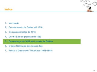 33
De 1616 até ao processo de 1633
O processo contra Galileu: a abjuração “de vehementi” (22 de Junho)
É exigido a Galileu que abjure “de vehementi”, uma fórmula aplicada a todos os réus que negavam uma
heresia e, ao mesmo tempo, eram suspeitos de ter persistido nessa heresia durante longo período de tempo
O texto de abjuração é apresentado a Galileu, e este dirigiu-se aos Cardeais nestes termos:
De seguida, Galileu abjura “com coração sincero e fé não fingida”:
A frase “Eppur si muove!” é uma lenda: surge pela primeira vez em 1757 na obra de Giuseppe Baretti
«(…) dado que se procedia com ele desta maneira, ele iria dizer tudo o que agradasse a suas Eminências,
exceptuando apenas duas coisas: ele nunca diria que não era católico, porque ele o era e [assim] queria morrer
(…); e que não poderia nem sequer dizer que teria enganado alguém, e especialmente na publicação do seu
livro, que ele havia submetido à censura eclesiástica, e recebida legitimamente a aprovação (…)»
«Eu Galileu Galilei (…) ajoelhado perante Vós, Eminentíssimos e Reverendíssimos Senhores Cardeais (…)
tendo perante os meus olhos os sacrossantos Evangelhos, os quais toco com as próprias mãos. Juro que
sempre acreditei, sempre aderi, e com a ajuda de Deus acreditarei doravante em tudo o que tem, prega e ensina
a Santa Católica e Apostólica Igreja Romana. (…) querendo eu remover das mentes de Vossas Eminências, e de
todo o fiel cristão, esta veemente suspeição racionalmente concebida contra mim, de coração sincero e fé não
fingida, abjuro, amaldiçoo e detesto os referidos erros [copernicanos] e heresias (…) e juro que doravante mais
nada direi, nem assertirei verbalmente ou por escrito coisas tais que permitam ter de mim semelhante suspeição
(…) recitada palavra a palavra em Roma, no Convento da Minerva neste 22 de Junho de 1633, eu Galileu Galilei
abjurei como acima [descrito] por mão própria.»
 