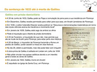 34
De 1616 até ao processo de 1633
Epilogo: "a queda do favorito"
A carreira social e científica de Galileu é indissociável da dinâmica do mecenato
Essa dinâmica ajudou-o a construir uma imagem e uma reputação invejáveis
Todavia, também contribuiu para a sua queda em 1632-33
Professor na
Universidade
de Pisa
• Pisa (1589)
Professor na
Universidade
de Pádua
• Veneza (1591)
Matemático e
Filósofo do
Grão-Duque
• Florença (1610)
Matemático e
Filósofo do
Papa
• Roma (1623)
 