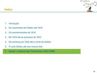 3636
1. Introdução
2. Do nascimento de Galileu até 1616
3. Os acontecimentos de 1616
4. De 1616 até ao processo de 1633
5. Da sentença de 1633 até à morte de Galileu
6. O caso Galileu até aos nossos dias
7. Anexo: a Guerra dos Trinta Anos (1618-1648)
Índice
 