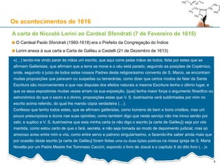 4
Os acontecimentos de 1616
A carta de Niccolò Lorini ao Cardeal Sfondrati (7 de Fevereiro de 1615)
O Cardeal Paolo Sfondrati (1560-1618) era o Prefeito da Congregação do Índice
Lorini anexa à sua carta a Carta de Galileu a Castelli (21 de Dezembro de 1613)
«(…) tendo-me vindo parar às mãos um escrito, que aqui corre pelas mãos de todos, feita por estes que se
afirmam Galileístas, que afirmam que a terra se move e o céu está parado, seguindo as posições de Copérnico,
onde, seguindo o juízo de todos estes nossos Padres deste religiosíssimo convento de S. Marco, se encontram
muitas proposições que parecem ou suspeitas ou temerárias, como dizer que certos modos de falar da Santa
Escritura são inconvenientes e que nas disputas dos efeitos naturais a mesma Escritura tenha o último lugar, e
que os seus expositores muitas vezes erram na sua exposição, [que] tenha maior força o argumento filosófico ou
astronómico do que o sacro e o divino, proposições estas que V. S. ilustríssima verá sublinhadas por mim no
escrito acima referido, do qual lhe mando cópia verdadeira (…).
Confesso que tenho todos estes, que se afirmam galileístas, como homens de bem e bons cristãos, mas um
pouco presunçosos e duros nas suas opiniões; como também digo que neste serviço não me movo senão por
zelo, e suplico a V. S. ilustríssima que esta minha carta (e não digo o escrito [a carta de Galileu]) seja por vós
mantida, como estou certo de que o fará, secreta, e não seja tomada ao modo de depoimento judicial, mas só
amoroso aviso entre mim e vós, como entre servo e patrono singularíssimo, e fazendo-lhe saber ainda mais que
por ocasião deste escrito [a carta de Galileu] foram feitas uma ou duas lições públicas na nossa igreja de S. Maria
Novella por um Padre Mestre frei Tommaso Caccini, expondo o livro de Josué e o capítulo X do dito livro (…)»
 