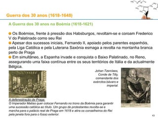 43
Antecedentes
1555: O Luteranismo é oficialmente reconhecido no Sacro Império Romano sob a Paz de
Augsburgo. O secularistas que se apropriaram das suas terras mantiveram-nas. Os Príncipes
alemães começam a impor a sua religião aos súbditos. Começa a montar-se o
“caleidoscópio”
Os Calvinistas argumentam não estarem vinculados a este acordo de paz entre Católicos e
Luteranos e continuam a apropriação de terras no norte da actual Alemanha depois do
acordo ter sido assinado. A máquina administrativa Católica começa a ser desmantelada
pelos Protestantes
Católicos e Protestantes formam alianças para preservar os seus direitos. Os primeiros
juntam-se à volta de Maximiliano I da Baviera enquanto a união Protestante é formada em
torno de Frederico V do Palatinado
Começam a ocorrer revoltas de índole religioso na Boémia, Morávia e outras áreas
dissidentes do Império Austríaco.
Anexo: a Guerra dos 30 anos (1618-1648)
 