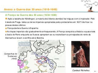 51
Campanhas de
Torstenson
(1642)
A França na Guerra dos 30 anos (1634-1638)
Após a batalha de Nördlingen, a maioria dos líderes alemães faz tréguas com o imperador. Pelo
tratado de Praga, todas as terras imperiais apropriadas pelos protestantes em 1627 irão ficar na
posses destes últimos
França declara Guerra à Espanha
As tropas imperiais vão gradualmente enfraquecendo. A França conquista a Alsácia e quase toda
a bacia do Reno enquanto os Suecos apropriam-se ou neutralizam os principados do norte da
Alemanha e levam o conflito até à Boémia.
Cardeal Richelieu
Anexo: a Guerra dos 30 anos (1618-1648)
 