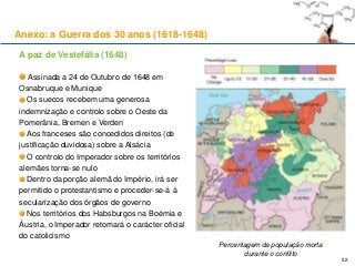 52
A paz de Vestefália (1648)
Assinada a 24 de Outubro de 1648 em
Osnabruque e Munique
Os suecos recebem uma generosa
indemnização e controlo sobre o Oeste da
Pomerânia, Bremen e Verden
Aos franceses são concedidos direitos (de
justificação duvidosa) sobre a Alsácia
O controlo do Imperador sobre os territórios
alemães torna-se nulo
Dentro da porção alemã do Império, irá ser
permitido o protestantismo e proceder-se-á à
secularização dos órgãos de governo
Nos territórios dos Habsburgos na Boémia e
Áustria, o Imperador retomará o carácter oficial
do catolicismo
Percentagem da população morta
durante o conflito
Anexo: a Guerra dos 30 anos (1618-1648)
 