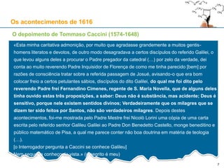 7
Os acontecimentos de 1616
O depoimento de Tommaso Caccini (1574-1648)
«Esta minha caritativa admonição, por muito que agradasse grandemente a muitos gentis-
homens literatos e devotos, de outro modo desagradava a certos discípulos do referido Galilei, o
que levou alguns deles a procurar o Padre pregador da catedral (…) por zelo da verdade, dei
conta ao muito reverendo Padre Inquisidor de Florença de como me tinha parecido [bem] por
razões de consciência tratar sobre a referida passagem de Josué, avisando-o que era bom
colocar freio a certos petulantes sábios, discípulos do dito Galilei, do qual me foi dito pelo
reverendo Padre frei Fernandino Cimenes, regente de S. Maria Novella, que de alguns deles
tinha ouvido estas três proposições, a saber: Deus não é substância, mas acidente; Deus é
sensitivo, porque nele existem sentidos divinos; Verdadeiramente que os milagres que se
dizem ter sido feitos por Santos, não são verdadeiros milagres. Depois destes
acontecimentos, foi-me mostrada pelo Padre Mestre frei Nicolò Lorini uma cópia de uma carta
escrita pelo referido senhor Galileu Galilei ao Padre Don Benedetto Castello, monge beneditino e
público matemático de Pisa, a qual me parece conter não boa doutrina em matéria de teologia
(…).
[o Interrogador pergunta a Caccini se conhece Galileu]
Nem sequer o conheço de vista.» (o negrito é meu)
 