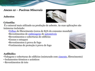 Anexo 12 – Poeiras Minerais

Asbestos

Crisotila:
 É o mineral mais utilizado na produção de asbesto. As suas aplicações são
inúmeras incluindo:
     •Telhas de fibrocimento (cerca de 85% do consumo mundial)
     •Revestimentos de embreagens de automóveis
     •Revestimentos e coberturas de edifícios
     •Gessos e estuques
     •Revestimentos à prova de fogo
     •Vestimentas de proteção à prova de fogo


Anfibólio:
•Tubagens e coberturas de edifícios (misturado com cimento, fibrocimento)
• Isolamentos térmicos e acústicos
• Revestimentos de teto
 