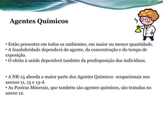 Agentes Químicos


• Estão presentes em todos os ambientes, em maior ou menor quantidade.
• A Insalubridade dependerá do agente, da concentração e do tempo de
exposição.
• O efeito à saúde dependerá também da predisposição dos indivíduos.


• A NR-15 aborda a maior parte dos Agentes Químicos ocupacionais nos
anexos 11, 13 e 13-A
• As Poeiras Minerais, que também são agentes químicos, são tratadas no
anexo 12.
 