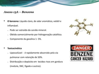 Anexo 13A – Benzeno


•   O benzeno: Líquido claro, de odor aromático, volátil e
    inflamável.
    o   Pode ser extraído do carvão mineral.
    o   Obtido comercialmente por hidrogenação catalítica.
    o   Componente da gasolina 1- 5%.


•   Toxicocinética
    o   Lipossolúvel - é rapidamente absorvido pela via
        pulmonar com retenção de 50%.
    o   Distribuição e depósito em tecidos ricos em gordura
        (medula, SNC, fígado e outros).
 