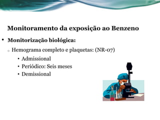 Monitoramento da exposição ao Benzeno
•   Monitorização biológica:
    o   Hemograma completo e plaquetas: (NR-07)
          • Admissional
          • Periódico: Seis meses
          • Demissional
 
