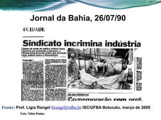 Jornal da Bahia, 26/07/90




Fonte: Prof. Ligia Rangel lirangel@ufba.br ISC/UFBA Botucatu, março de 2009
         Foto: Valter Pontes
 
