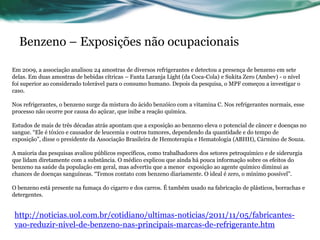 Benzeno – Exposições não ocupacionais

Em 2009, a associação analisou 24 amostras de diversos refrigerantes e detectou a presença de benzeno em sete
delas. Em duas amostras de bebidas cítricas – Fanta Laranja Light (da Coca-Cola) e Sukita Zero (Ambev) - o nível
foi superior ao considerado tolerável para o consumo humano. Depois da pesquisa, o MPF começou a investigar o
caso.

Nos refrigerantes, o benzeno surge da mistura do ácido benzóico com a vitamina C. Nos refrigerantes normais, esse
processo não ocorre por causa do açúcar, que inibe a reação química.

Estudos de mais de três décadas atrás apontam que a exposição ao benzeno eleva o potencial de câncer e doenças no
sangue. “Ele é tóxico e causador de leucemia e outros tumores, dependendo da quantidade e do tempo de
exposição”, disse o presidente da Associação Brasileira de Hemoterapia e Hematologia (ABHH), Cármino de Souza.

A maioria das pesquisas avaliou públicos específicos, como trabalhadores dos setores petroquímico e de siderurgia
que lidam diretamente com a substância. O médico explicou que ainda há pouca informação sobre os efeitos do
benzeno na saúde da população em geral, mas advertiu que a menor exposição ao agente químico diminui as
chances de doenças sanguíneas. “Temos contato com benzeno diariamente. O ideal é zero, o mínimo possível”.

O benzeno está presente na fumaça do cigarro e dos carros. É também usado na fabricação de plásticos, borrachas e
detergentes.


http://noticias.uol.com.br/cotidiano/ultimas-noticias/2011/11/05/fabricantes-
vao-reduzir-nivel-de-benzeno-nas-principais-marcas-de-refrigerante.htm
 