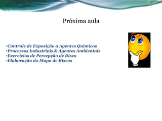 Próxima aula


•Controle de Exposição a Agentes Químicos
•Processos Industriais & Agentes Ambientais
•Exercícios de Percepção de Risco
•Elaboração do Mapa de Riscos
 