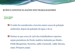 RUÍDO E EFEITOS NA SAÚDE DOS TRABALHADORES


Teresa Campos
Leticia Nobre




          O ruído foi considerado a terceira maior causa de poluição
          ambiental, depois da poluição da água e do ar


          Estima-se que cerca de 25% dos trabalhadores expostos
          sejam portadores de Perda Auditiva Induzida por Ruído -
          PAIR (Bergström; Nyström, 1986; Carnicelli, 1988; Morata,
          1990; Próspero,1999)
 