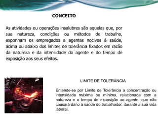 CONCEITO

As atividades ou operações insalubres são aquelas que, por
sua natureza, condições ou métodos de trabalho,
exponham os empregados a agentes nocivos à saúde,
acima ou abaixo dos limites de tolerância fixados em razão
da natureza e da intensidade do agente e do tempo de
exposição aos seus efeitos.




                                     LIMITE DE TOLERÂNCIA

                        Entende-se por Limite de Tolerância a concentração ou
                        intensidade máxima ou mínima, relacionada com a
                        natureza e o tempo de exposição ao agente, que não
                        causará dano à saúde do trabalhador, durante a sua vida
                        laboral.
 
