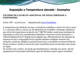 Exposição a Temperatura elevada - Exemplos
EXCESSO DE CALOR DÁ ADICIONAL DE INSALUBRIDADE A
COZINHEIRO

Fonte: TST - 22/06/2010 - Adaptado pelo Guia Trabalhista

A temperatura do ambiente em que o cozinheiro trabalhava variava de 29,6 a 29,3º
C, e a portaria NR-15, Anexo 03, do Ministério do Trabalho e Emprego estabelece
que níveis de temperatura acima de 26,7º IBUTG (índice usado para avaliação da
exposição ao calor) são considerados insalubres. Com base nesses elementos, o
Tribunal Regional da 2ª Região havia julgado que, diferentemente da alegação da
empresa de que o empregado ficava exposto àquelas condições somente em
situações eventuais, diligência pericial atestou que a atividade era desenvolvida de
forma contínua, sendo o excesso de calor constatado tanto na bancada como junto
ao fogão.
De acordo com o perito, em laudo que fundamentou a decisão nos autos, não há
equipamento de proteção individual capaz de eliminar aquele agente insalubre.
 