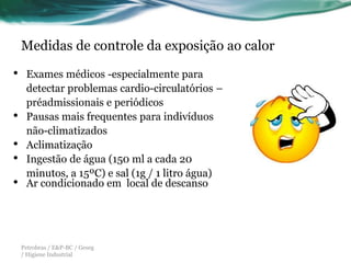 Medidas de controle da exposição ao calor

•    Exames médicos -especialmente para
     detectar problemas cardio-circulatórios –
     préadmissionais e periódicos
•    Pausas mais frequentes para indivíduos
     não-climatizados
•    Aclimatização
•    Ingestão de água (150 ml a cada 20
     minutos, a 15ºC) e sal (1g / 1 litro água)
•    Ar condicionado em local de descanso




    Petrobras / E&P-BC / Geseg
    / Higiene Industrial
 