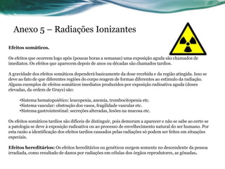 Anexo 5 – Radiações Ionizantes
Efeitos somáticos.

Os efeitos que ocorrem logo após (poucas horas a semanas) uma exposição aguda são chamados de
imediatos. Os efeitos que aparecem depois de anos ou décadas são chamados tardios.

A gravidade dos efeitos somáticos dependerá basicamente da dose recebida e da região atingida. Isso se
deve ao fato de que diferentes regiões do corpo reagem de formas diferentes ao estímulo da radiação.
Alguns exemplos de efeitos somáticos imediatos produzidos por exposição radioativa aguda (doses
elevadas, da ordem de Grays) são:

     •Sistema hematopoiético: leucopenia, anemia, trombocitopenia etc.
     •Sistema vascular: obstrução dos vasos, fragilidade vascular etc.
     •Sistema gastrointestinal: secreções alteradas, lesões na mucosa etc.

Os efeitos somáticos tardios são difíceis de distinguir, pois demoram a aparecer e não se sabe ao certo se
a patologia se deve à exposição radioativa ou ao processo de envelhecimento natural do ser humano. Por
esta razão a identificação dos efeitos tardios causados pelas radiações só podem ser feitos em situações
especiais.

Efeitos hereditários: Os efeitos hereditários ou genéticos surgem somente no descendente da pessoa
irradiada, como resultado de danos por radiações em células dos órgãos reprodutores, as gônadas.
 