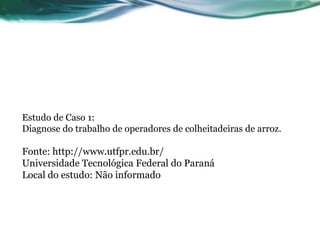 Estudo de Caso 1:
Diagnose do trabalho de operadores de colheitadeiras de arroz.

Fonte: http://www.utfpr.edu.br/
Universidade Tecnológica Federal do Paraná
Local do estudo: Não informado
 