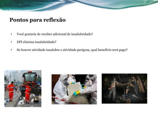 Pontos para reflexão

•   Você gostaria de receber adicional de insalubridade?

•   EPI elimina insalubridade?

•   Se houver atividade insalubre e atividade perigosa, qual benefício será pago?
 