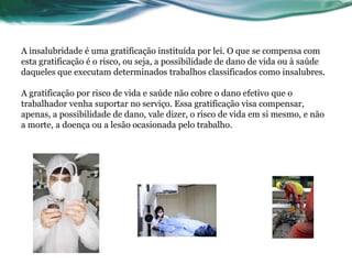 A insalubridade é uma gratificação instituída por lei. O que se compensa com
esta gratificação é o risco, ou seja, a possibilidade de dano de vida ou à saúde
daqueles que executam determinados trabalhos classificados como insalubres.

A gratificação por risco de vida e saúde não cobre o dano efetivo que o
trabalhador venha suportar no serviço. Essa gratificação visa compensar,
apenas, a possibilidade de dano, vale dizer, o risco de vida em si mesmo, e não
a morte, a doença ou a lesão ocasionada pelo trabalho.
 