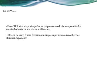 E a CIPA.....




   •Uma CIPA atuante pode ajudar as empresas a reduzir a exposição dos
   seus trabalhadores aos riscos ambientais.

   •O Mapa de risco é uma ferramenta simples que ajuda a reconhecer e
   eliminar exposições
 
