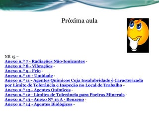 Próxima aula




NR 15 –
Anexo n.º 7 - Radiações Não-Ionizantes -
Anexo n.º 8 - Vibrações -
Anexo n.º 9 - Frio -
Anexo n.º 10 - Umidade -
Anexo n.º 11 - Agentes Químicos Cuja Insalubridade é Caracterizada
por Limite de Tolerância e Inspeção no Local de Trabalho -
Anexo n.º 13 - Agentes Químicos -
Anexo n.º 12 - Limites de Tolerância para Poeiras Minerais -
Anexo n.º 13 - Anexo Nº 13 A - Benzeno -
Anexo n.º 14 - Agentes Biológicos -
 