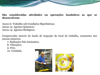 São consideradas atividades ou operações insalubres as que se
desenvolvem:

Anexo 6- Trabalho sob Condições Hiperbáricas;
Anexo 13- Agentes Químicos;
Anexo 14- Agentes Biológicos.

Comprovadas através de laudo de inspeção do local de trabalho, constantes dos
anexos números:
    7- Radiações Não Ionizantes;
    8- Vibrações;
    9- Frio;
    10- Umidade.
 